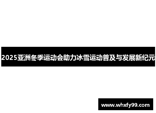 2025亚洲冬季运动会助力冰雪运动普及与发展新纪元