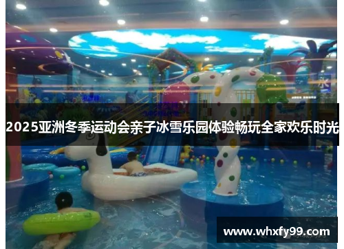2025亚洲冬季运动会亲子冰雪乐园体验畅玩全家欢乐时光